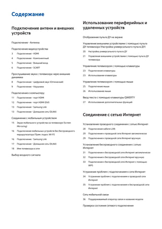 Содержание 
Подключение антенн и внешних 
устройств 
Подключение - Антенна 
Подключение видеоустройства 
3 Подключение - HDMI 
4 Подключение - Компонентный 
5 Подключение - Внешний вход 
6 Подключение - SCART 
Прослушивание звука с телевизора через внешние 
динамики 
8 Подключение - Цифровой звук (Оптический) 
9 Подключение - Наушники 
Подключение к компьютеру 
11 Подключение - порт HDMI 
12 Подключение - порт HDMI (DVI) 
13 Подключение - Samsung Link 
13 Подключение - Домашняя сеть (DLNA) 
Соединение с мобильным устройством 
15 Экран мобильного устройства на телевизоре (Screen 
Mirroring) 
16 Подключение мобильных устройств без беспроводного 
маршрутизатора (Прям. подкл. Wi-Fi) 
16 Подключение - Samsung Link 
17 Подключение - Домашняя сеть (DLNA) 
18 Имя телевизора в сети 
Выбор входного сигнала 
Использование периферийных и 
удаленных устройств 
Отображение пульта ДУ на экране 
Управление внешними устройствами с помощью пульта 
ДУ телевизора (Настройка универсального пульта ДУ) 
20 Настройка универсального пульта ДУ 
21 Управление внешними устройствами с помощью пульта ДУ 
телевизора 
Управление телевизором с помощью клавиатуры 
23 Подключение клавиатуры 
23 Использование клавиатуры 
Управление телевизором с помощью мыши 
25 Подключение мыши 
26 Использование мыши 
Ввод текста с помощью клавиатуры QWERTY 
27 Использование дополнительных функций 
Соединение с сетью Интернет 
Установление проводного соединения с сетью Интернет 
28 Подключение кабеля LAN 
29 Подключение к проводной сети Интернет автоматически 
29 Подключение к проводной сети Интернет вручную 
Установление беспроводного соединения с сетью 
Интернет 
31 Подключение к беспроводной сети Интернет автоматически 
32 Подключение к беспроводной сети Интернет вручную 
33 Подключение к беспроводной сети Интернет с помощью 
WPS 
Устранение проблем с подключением к сети Интернет 
34 Устранение проблем с подключением к проводной сети 
Интернет 
35 Устранение проблем с подключением к беспроводной сети 
Интернет 
Сеть мобильной связи 
36 Поддерживаемый оператор связи и название модели 
Проверка состояния сетевого подключения 
 