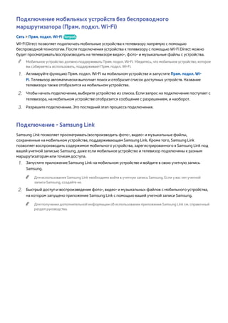 Подключение мобильных устройств без беспроводного 
маршрутизатора (Прям. подкл. Wi-Fi) 
Сеть > Прям. подкл. Wi-Fi Попроб. 
Wi-Fi Direct позволяет подключать мобильные устройства к телевизору напрямую с помощью 
беспроводной технологии. После подключения устройства к телевизору с помощью Wi-Fi Direct можно 
будет просматривать/воспроизводить на телевизоре видео-, фото- и музыкальные файлы с устройства. 
"" Мобильное устройство должно поддерживать Прям. подкл. Wi-Fi. Убедитесь, что мобильное устройство, которое 
вы собираетесь использовать, поддерживает Прям. подкл. Wi-Fi. 
111 Активируйте функцию Прям. подкл. Wi-Fi на мобильном устройстве и запустите Прям. подкл. Wi- 
Fi. Телевизор автоматически выполнит поиск и отобразит список доступных устройств. Название 
телевизора также отобразится на мобильном устройстве. 
222 Чтобы начать подключение, выберите устройство из списка. Если запрос на подключение поступает с 
телевизора, на мобильном устройстве отобразится сообщение с разрешением, и наоборот. 
333 Разрешите подключение. Это последний этап процесса подключения. 
Подключение - Samsung Link 
Samsung Link позволяет просматривать/воспроизводить фото-, видео- и музыкальные файлы, 
сохраненные на мобильном устройстве, поддерживающем Samsung Link. Кроме того, Samsung Link 
позволяет воспроизводить содержимое мобильного устройства, зарегистрированного в Samsung Link под 
вашей учетной записью Samsung, даже если мобильное устройство и телевизор подключены к разным 
маршрутизаторам или точкам доступа. 
111 Запустите приложение Samsung Link на мобильном устройстве и войдите в свою учетную запись 
Samsung. 
"" Для использования Samsung Link необходимо войти в учетную запись Samsung. Если у вас нет учетной 
записи Samsung, создайте ее. 
222 Быстрый доступ и воспроизведение фото-, видео- и музыкальных файлов с мобильного устройства, 
на котором запущено приложение Samsung Link с помощью вашей учетной записи Samsung. 
"" Для получения дополнительной информации об использовании приложения Samsung Link см. справочный 
раздел руководства. 
 