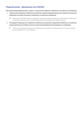 Подключение - Домашняя сеть (DLNA) 
Просмотр/воспроизведение фото-, видео- и музыкальных файлов с мобильного устройства на телевизоре. 
111 Подключите телевизор и мобильное устройство к одному маршрутизатору или к одной точке доступа. 
Домашняя сеть будет настроена, когда будут установлены соединения. 
"" Домашняя сеть (DLNA) позволяет передавать содержимое между телевизором, компьютером и мобильным 
устройством, подключенным к одному проводному или беспроводному маршрутизатору. 
222 Активируйте общий доступ к файлам на мобильном устройстве. Содержимое мобильного устройства, 
предоставленное для общего доступа, можно просматривать/воспроизводить на телевизоре. 
"" Поскольку активирован общий доступ к файлам, можно разрешить свободный доступ. Отключите общий 
доступ к файлам, если он не требуется. 
 