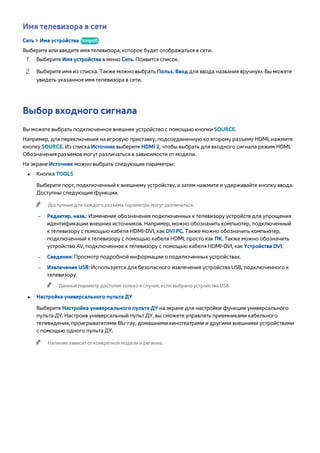 Имя телевизора в сети 
Сеть > Имя устройства Попроб. 
Выберите или введите имя телевизора, которое будет отображаться в сети. 
111 Выберите Имя устройства в меню Сеть. Появится список. 
222 Выберите имя из списка. Также можно выбрать Польз. Ввод для ввода названия вручную. Вы можете 
увидеть указанное имя телевизора в сети. 
Выбор входного сигнала 
Вы можете выбрать подключенное внешнее устройство с помощью кнопки SOURCE. 
Например, для переключения на игровую приставку, подсоединенную ко второму разъему HDMI, нажмите 
кнопку SOURCE. Из списка Источник выберите HDMI 2, чтобы выбрать для входного сигнала режим HDMI. 
Обозначения разъемов могут различаться в зависимости от модели. 
На экране Источник можно выбрать следующие параметры: 
●● Кнопка TOOLS 
Выберите порт, подключенный к внешнему устройству, а затем нажмите и удерживайте кнопку ввода. 
Доступны следующие функции. 
"" Доступные для каждого разъема параметры могут различаться. 
–– Редактир. назв.: Изменение обозначения подключенных к телевизору устройств для упрощения 
идентификации внешних источников. Например, можно обозначить компьютер, подключенный 
к телевизору с помощью кабеля HDMI-DVI, как DVI PC. Также можно обозначить компьютер, 
подключенный к телевизору с помощью кабеля HDMI, просто как ПК. Также можно обозначить 
устройство AV, подключенное к телевизору с помощью кабеля HDMI-DVI, как Устройства DVI. 
–– Сведения: Просмотр подробной информации о подключенных устройствах. 
–– Извлечение USB: Используется для безопасного извлечения устройства USB, подключенного к 
телевизору. 
"" Данный параметр доступен только в случае, если выбрано устройство USB. 
●● Настройка универсального пульта ДУ 
Выберите Настройка универсального пульта ДУ на экране для настройки функции универсального 
пульта ДУ. Настроив универсальный пульт ДУ, вы сможете управлять приемниками кабельного 
телевидения, проигрывателями Blu-ray, домашними кинотеатрами и другими внешними устройствами 
с помощью одного пульта ДУ. 
"" Наличие зависит от конкретной модели и региона. 
 