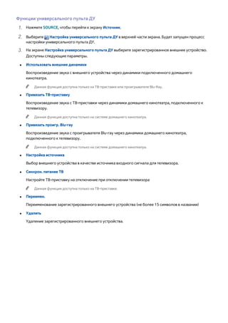 Функции универсального пульта ДУ 
111 Нажмите SOURCE, чтобы перейти к экрану Источник. 
222 Выберите Настройка универсального пульта ДУ в верхней части экрана. Будет запущен процесс 
настройки универсального пульта ДУ. 
333 На экране Настройка универсального пульта ДУ выберите зарегистрированное внешнее устройство. 
Доступны следующие параметры. 
●● Использовать внешние динамики 
Воспроизведение звука с внешнего устройства через динамики подключенного домашнего 
кинотеатра. 
"" Данная функция доступна только на ТВ-приставке или проигрывателе Blu-Ray. 
●● Привязать ТВ-приставку 
Воспроизведение звука с ТВ-приставки через динамики домашнего кинотеатра, подключенного к 
телевизору. 
"" Данная функция доступна только на системе домашнего кинотеатра. 
●● Привязать проигр. Blu-ray 
Воспроизведение звука с проигрывателя Blu-ray через динамики домашнего кинотеатра, 
подключенного к телевизору. 
"" Данная функция доступна только на системе домашнего кинотеатра. 
●● Настройка источника 
Выбор внешнего устройства в качестве источника входного сигнала для телевизора. 
●● Синхрон. питание ТВ 
Настройте ТВ-приставку на отключение при отключении телевизора 
"" Данная функция доступна только на ТВ-приставке. 
●● Переимен. 
Переименование зарегистрированного внешнего устройства (не более 15 символов в названии) 
●● Удалить 
Удаление зарегистрированного внешнего устройства. 
 
