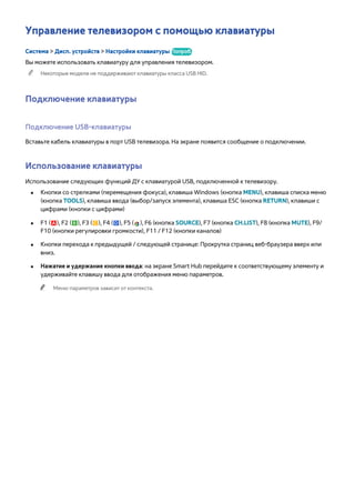 Управление телевизором с помощью клавиатуры 
Система > Дисп. устройств > Настройки клавиатуры Попроб. 
Вы можете использовать клавиатуру для управления телевизором. 
"" Некоторые модели не поддерживают клавиатуры класса USB HID. 
Подключение клавиатуры 
Подключение USB-клавиатуры 
Вставьте кабель клавиатуры в порт USB телевизора. На экране появится сообщение о подключении. 
Использование клавиатуры 
Использование следующих функций ДУ с клавиатурой USB, подключенной к телевизору. 
●● Кнопки со стрелками (перемещения фокуса), клавиша Windows (кнопка MENU), клавиша списка меню 
(кнопка TOOLS), клавиша ввода (выбор/запуск элемента), клавиша ESC (кнопка RETURN), клавиши с 
цифрами (кнопки с цифрами) 
●● F1 (a), F2 (b), F3 ({), F4 (}), F5 ( ), F6 (кнопка SOURCE), F7 (кнопка CH.LIST), F8 (кнопка MUTE), F9/ 
F10 (кнопки регулировки громкости), F11 / F12 (кнопки каналов) 
●● Кнопки перехода к предыдущей / следующей странице: Прокрутка страниц веб-браузера вверх или 
вниз. 
●● Нажатие и удержание кнопки ввода: на экране Smart Hub перейдите к соответствующему элементу и 
удерживайте клавишу ввода для отображения меню параметров. 
"" Меню параметров зависит от контекста. 
 