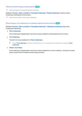 Переключение между клавиатурами Попроб. 
"" Наличие зависит от конкретной модели и региона. 
Выберите Система > Дисп. устройств > Настройки клавиатуры > Выбор клавиатуры. Укажите, какую 
клавиатуру необходимо использовать. 
"" Можно использовать только одну клавиатуру. 
Языки ввода, тип клавиатуры и клавиша переключения языков Попроб. 
Выберите Система > Дисп. устройств > Настройки клавиатуры > Параметры клавиатуры. Доступны 
следующие параметры. 
●● Язык клавиатуры 
Если клавиатура поддерживает несколько языков, выберите необходимый язык из списка. 
●● Тип клавиатуры 
Укажите тип языка, выбранного в Язык клавиатуры. 
"" Список Тип клавиатуры изменяется в зависимости от того, какой язык был выбран для параметра Язык 
клавиатуры. 
●● Перекл. язык ввода 
Если клавиатура поддерживает несколько языков, выберите из списка клавишу, с помощью которой 
будет осуществляться переключение между языками. 
 