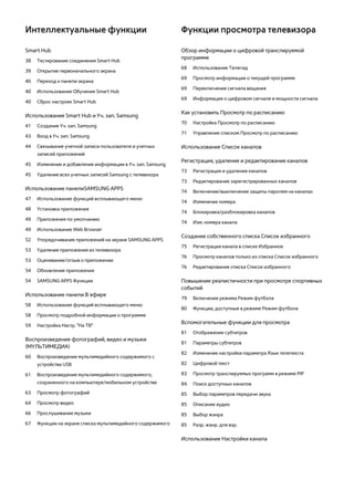 Интеллектуальные функции 
Smart Hub 
38 Тестирование соединения Smart Hub 
39 Открытие первоначального экрана 
40 Переход к панели экрана 
40 Использование Обучение Smart Hub 
40 Сброс настроек Smart Hub 
Использование Smart Hub и Уч. зап. Samsung 
41 Создание Уч. зап. Samsung 
43 Вход в Уч. зап. Samsung 
44 Связывание учетной записи пользователя и учетных 
записей приложений 
45 Изменение и добавление информации в Уч. зап. Samsung 
45 Удаление всех учетных записей Samsung с телевизора 
Использование панелиSAMSUNG APPS 
47 Использование функций всплывающего меню 
48 Установка приложения 
49 Приложения по умолчанию 
49 Использование Web Browser 
52 Упорядочивание приложений на экране SAMSUNG APPS 
53 Удаление приложения из телевизора 
53 Оценивание/отзыв о приложении 
54 Обновление приложения 
54 SAMSUNG APPS Функции 
Использование панели В эфире 
58 Использование функций всплывающего меню 
58 Просмотр подробной информации о программе 
59 Настройка Настр. "На ТВ" 
Воспроизведение фотографий, видео и музыки 
(МУЛЬТИМЕДИА) 
60 Воспроизведение мультимедийного содержимого с 
устройства USB 
61 Воспроизведение мультимедийного содержимого, 
сохраненного на компьютере/мобильном устройстве 
63 Просмотр фотографий 
64 Просмотр видео 
66 Прослушивание музыки 
67 Функции на экране списка мультимедийного содержимого 
Функции просмотра телевизора 
Обзор информации о цифровой транслируемой 
программе 
68 Использование Телегид 
69 Просмотр информации о текущей программе 
69 Переключение сигнала вещания 
69 Информация о цифровом сигнале и мощности сигнала 
Как установить Просмотр по расписанию 
70 Настройка Просмотр по расписанию 
71 Управление списком Просмотр по расписанию 
Использование Список каналов 
Регистрация, удаление и редактирование каналов 
73 Регистрация и удаление каналов 
73 Редактирование зарегистрированных каналов 
74 Включение/выключение защиты паролем на каналах 
74 Изменение номера 
74 Блокировка/разблокировка каналов 
74 Изм. номера канала 
Создание собственного списка Список избранного 
75 Регистрация канала в списке Избранное 
76 Просмотр каналов только из списка Список избранного 
76 Редактирование списка Список избранного 
Повышение реалистичности при просмотре спортивных 
событий 
79 Включение режима Режим футбола 
80 Функции, доступные в режиме Режим футбола 
Вспомогательные функции для просмотра 
81 Отображение субтитров 
81 Параметры субтитров 
82 Изменение настройки параметра Язык телетекста 
82 Цифровой текст 
83 Просмотр транслируемых программ в режиме PIP 
84 Поиск доступных каналов 
85 Выбор параметров передачи звука 
85 Описание аудио 
85 Выбор жанра 
85 Разр. жанр. для взр. 
Использование Настройки канала 
 