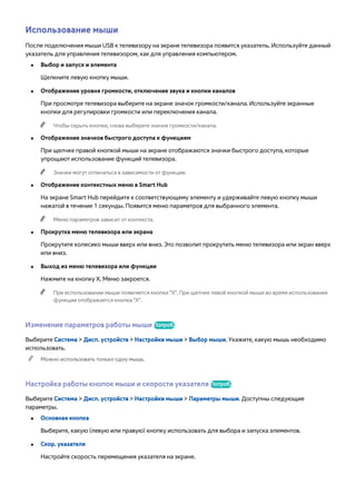 Использование мыши 
После подключения мыши USB к телевизору на экране телевизора появится указатель. Используйте данный 
указатель для управления телевизором, как для управления компьютером. 
●● Выбор и запуск и элемента 
Щелкните левую кнопку мыши. 
●● Отображение уровня громкости, отключение звука и кнопки каналов 
При просмотре телевизора выберите на экране значок громкости/канала. Используйте экранные 
кнопки для регулировки громкости или переключения канала. 
"" Чтобы скрыть кнопки, снова выберите значок громкости/канала. 
●● Отображение значков быстрого доступа к функциям 
При щелчке правой кнопкой мыши на экране отображаются значки быстрого доступа, которые 
упрощают использование функций телевизора. 
"" Значки могут отличаться в зависимости от функции. 
●● Отображение контекстных меню в Smart Hub 
На экране Smart Hub перейдите к соответствующему элементу и удерживайте левую кнопку мыши 
нажатой в течение 1 секунды. Появится меню параметров для выбранного элемента. 
"" Меню параметров зависит от контекста. 
●● Прокрутка меню телевизора или экрана 
Прокрутите колесико мыши вверх или вниз. Это позволит прокрутить меню телевизора или экран вверх 
или вниз. 
●● Выход из меню телевизора или функции 
Нажмите на кнопку X. Меню закроется. 
"" При использовании мыши появляется кнопка "X". При щелчке левой кнопкой мыши во время использования 
функции отображается кнопка "X". 
Изменение параметров работы мыши Попроб. 
Выберите Система > Дисп. устройств > Настройки мыши > Выбор мыши. Укажите, какую мышь необходимо 
использовать. 
"" Можно использовать только одну мышь. 
Настройка работы кнопок мыши и скорости указателя Попроб. 
Выберите Система > Дисп. устройств > Настройки мыши > Параметры мыши. Доступны следующие 
параметры. 
●● Основная кнопка 
Выберите, какую (левую или правую) кнопку использовать для выбора и запуска элементов. 
●● Скор. указателя 
Настройте скорость перемещения указателя на экране. 
 