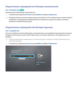 Подключение к проводной сети Интернет автоматически 
Сеть > Настройки сети Попроб. 
Автоматическое подключение к доступной сети. 
111 Установите для параметра Тип сети значение Кабель и выберите Подключить. 
222 Телевизор выполнит попытку подключения к доступной сети. После подключения на экране появится 
сообщение с подтверждением. Выберите ОК. Если соединение не удастся установить, повторите 
попытку или подключитесь вручную. 
Подключение к проводной сети Интернет вручную 
Сеть > Настройки сети 
Если в сети требуется статический IP-адрес, для подключения к сети потребуется вручную ввести значения 
IP-адреса, маски подсети, шлюза и DNS. Чтобы узнать эти значения, обратитесь к поставщику услуг сети 
Интернет. 
"" Подробная информация о динамических и статических IP-адресах содержится в разделе "Динамические или 
статические IP-адреса". 
111 Установите для параметра Тип сети значение Кабель и выберите Подключить. 
Настройки сети 
Выберите тип сети. 
Тип сети Кабель 
Подключить 
TV можно подключить к 
Интернету. 
 