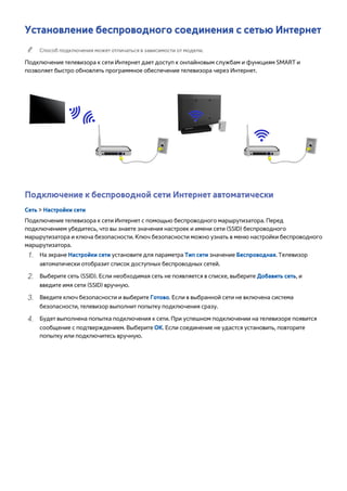 Установление беспроводного соединения с сетью Интернет 
"" Способ подключения может отличаться в зависимости от модели. 
Подключение телевизора к сети Интернет дает доступ к онлайновым службам и функциям SMART и 
позволяет быстро обновлять программное обеспечение телевизора через Интернет. 
Подключение к беспроводной сети Интернет автоматически 
Сеть > Настройки сети 
Подключение телевизора к сети Интернет с помощью беспроводного маршрутизатора. Перед 
подключением убедитесь, что вы знаете значения настроек и имени сети (SSID) беспроводного 
маршрутизатора и ключа безопасности. Ключ безопасности можно узнать в меню настройки беспроводного 
маршрутизатора. 
111 На экране Настройки сети установите для параметра Тип сети значение Беспроводная. Телевизор 
автоматически отобразит список доступных беспроводных сетей. 
222 Выберите сеть (SSID). Если необходимая сеть не появляется в списке, выберите Добавить сеть, и 
введите имя сети (SSID) вручную. 
333 Введите ключ безопасности и выберите Готово. Если в выбранной сети не включена система 
безопасности, телевизор выполнит попытку подключения сразу. 
444 Будет выполнена попытка подключения к сети. При успешном подключении на телевизоре появится 
сообщение с подтверждением. Выберите ОК. Если соединение не удастся установить, повторите 
попытку или подключитесь вручную. 
 