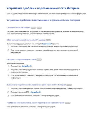 Устранение проблем с подключением к сети Интернет 
Если не удается подключить телевизор к сети Интернет, ознакомьтесь с приведенной ниже информацией. 
Устранение проблем с подключением к проводной сети Интернет 
Сетевой кабель не найден Попроб. Попроб. 
Убедитесь, что сетевой кабель подключен. Если он подключен, проверьте, включен ли маршрутизатор. 
Если маршрутизатор включен, выключите его и снова включите. 
Сбой автоматической настройки IP-адреса Попроб. 
Выполните следующие действия или настройтеНастройки IP вручную. 
111 Убедитесь, что сервер DHCP включен на маршрутизаторе, и перезапустите маршрутизатор. 
222 Если это не помогло, свяжитесь с интернет-провайдером для получения дополнительной 
информации. 
Не удается подключиться к сети Попроб. 
Выполните следующее. 
111 Проверьте все Настройки IP. 
222 Убедитесь, что на маршрутизаторе включен сервер DHCP. Затем отключите маршрутизатор и 
подключите его снова. 
333 Если это не помогло, свяжитесь с интернет-провайдером для получения дополнительной 
информации. 
Выполнено подключение к локальной сети, но не к сети Интернет Попроб. 
111 Убедитесь, что сетевой кабель Internet подсоединен ко внешнему разъему LAN маршрутизатора. 
222 Проверьте значения DNS в Настройки IP. 
333 Если проблема не устранена, свяжитесь с интернет-провайдером. 
Настройка сети выполнена, но нет подключения к сети Интернет Попроб. 
Если проблема не устранена, свяжитесь с интернет-провайдером. 
 