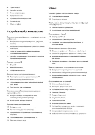 86 Страна (область) 
86 Настройка вручную 
87 Точная настройка экрана 
88 Передача списка кан. 
88 Удаление профиля оператора CAM 
88 Спутник. система 
90 Общий интерфейc 
Настройки изображения и звука 
Изменение режима изображения и регулировка качества 
изображения 
91 Выбор правильного режима изображения для условий 
просмотра 
92 Регулировка качества изображения для каждого режима 
изображения 
93 Точная настройка каждого режима изображения 
(Дополнительные параметры) 
95 Настройка изображения для более удобного просмотра 
(Параметры изображения) 
Просмотр в режиме 3D 
97 Запуск 3D 
98 Изменение Режим 3D 
99 Регулировка Эффект 3D 
Дополнительные настройки изображения 
100 Просмотр транслируемых программ в режиме PIP 
101 Изменение Размер картинки и Позиция 
102 Прослушивание только звука с выключенным экраном 
(Откл. экран) 
102 Сброс настроек Реж. изображения 
Изменение режима Режим звука и использование 
звуковых эффектов 
103 Выбор значения для параметра Режим звука, 
соответствующего условиям просмотра 
104 Использование звуковых эффектов 
Дополнительные настройки звука 
105 Выбор динамиков 
105 Назначение типа установки телевизора 
105 Дополнительные настройки звука (Дополнительные 
настройки) 
106 Прослушивание звука 3D в режиме Режим 3D 
106 Сброс всех настроек звука 
Общие 
Установка времени и использование таймера 
107 Установка текущего времени 
108 Использование таймеров 
Использование функции защиты от выгорания и функций 
энергосбережения 
110 Предотвращение выгорания экрана 
110 Использование энергосберегающих функций 
Использование e-Manual 
111 Как открыть e-Manual 
111 Дополнительные e-Manual функции 
112 Обновление электронного руководства e-Manual до 
последней версии 
Обновление программного обеспечения 
113 Обновление программного обеспечения через Интернет 
113 Обновление программного обеспечения с помощью USB 
114 Включение автоматического обновления программного 
обеспечения 
114 Обновление программного обеспечения через спутниковый 
канал 
Защита телевизора от взлома и вредоносного кода 
115 Проверка телевизора и подключенных носителей 
115 Автоматическое сканирование при включении телевизора 
115 Автоматически добавление вредоносного кода в список 
заблокированных 
Использование других функций 
116 Включение Высокий контраст 
116 Регулировка Прозрачность меню 
116 Расширение области фокуса Smart Hub 
116 Изменение Язык меню 
117 Проверка Уведомления 
117 Как установить Пароль 
118 Блокировка программ 
118 Включение режима Игр. режим 
118 Наслаждайтесь насыщенными цветами и наивысшим 
качеством изображения (BD Wise) 
118 Блокировка/разблокировка клавиш панели. 
119 Отображение/скрывание логотипа Samsung при загрузке 
 