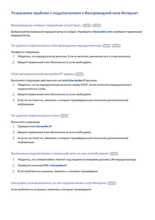 Устранение проблем с подключением к беспроводной сети Интернет 
Беспроводное сетевое соединение отсутствует, Попроб. Попроб. 
Выбранный беспроводной маршрутизатор не найден. Перейдите к Настройки сети и выберите правильный 
маршрутизатор. 
Не удается подключиться к беспроводному маршрутизатору Попроб. Попроб. 
Проверьте следующее: 
111 Убедитесь, что маршрутизатор включен. Если он включен, выключите его и снова включите. 
222 Введите правильный ключ безопасности, если необходимо. 
Сбой автоматической настройки IP-адреса Попроб. 
Выполните следующие действия или настройтеНастройки IP вручную. 
111 Убедитесь, что на маршрутизаторе включен сервер DHCP. Затем отключите маршрутизатор и 
подключите его снова. 
222 Введите правильный ключ безопасности, если необходимо. 
333 Если это не помогло, свяжитесь с интернет-провайдером для получения дополнительной 
информации. 
Не удается подключиться к сети Попроб. 
Выполните следующее. 
111 Проверьте все Настройки IP. 
222 Введите правильный ключ безопасности, если необходимо. 
333 Если это не помогло, свяжитесь с интернет-провайдером для получения дополнительной 
информации. 
Выполнено подключение к локальной сети, но не к сети Интернет Попроб. 
111 Убедитесь, что сетевой кабель Internet подсоединен ко внешнему разъему LAN маршрутизатора. 
222 Проверьте значения DNS в Настройки IP. 
333 Если проблема не устранена, свяжитесь с интернет-провайдером. 
Настройка сети выполнена, но нет подключения к сети Интернет Попроб. 
Если проблема не устранена, свяжитесь с интернет-провайдером. 
 