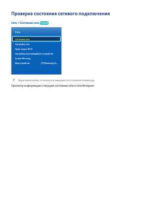 Проверка состояния сетевого подключения 
Сеть > Состояние сети Попроб. 
Сеть 
Состояние сети 
Настройки сети 
Прям. подкл. Wi-Fi 
Настройки мультимедийного устройства 
Screen Mirroring 
Имя устройства [TV]Samsung LE... 
"" Экран меню может отличаться в зависимости от модели телевизора. 
Просмотр информации о текущем состоянии сети и сети Интернет. 
 