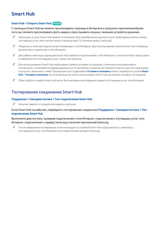 Smart Hub 
Smart Hub > Открыть Smart Hub Попроб. 
С помощью Smart Hub вы можете просматривать страницы в Интернете и загружать приложения.Кроме 
того, вы сможете просматривать фото, видео и прослушивать музыку с внешних устройств хранения. 
"" Некоторые услуги Smart Hub являются платными. Для приобретения данной услуги необходима учетная запись 
поставщика услуг или учетная запись Samsung Apps TV (учетная запись Samsung). 
"" Убедитесь в наличии подключения телевизора к сети Интернет. Для использования панели Smart Hub телевизор 
должен быть подключен к сети Интернет. 
"" Для работы некоторых функций Smart Hub требуется подключение к сети Интернет, и они могут быть недоступны 
в зависимости от поставщика услуг, языка или региона. 
"" Для использования Smart Hub необходимо принять условия соглашения с конечным пользователем и 
согласиться с политикой конфиденциальности. В противном случае вы не сможете получить доступ к функциям 
и услугам, связанным с ними. Просмотреть все содержимое Условия и политика можно, перейдя по ссылке Smart 
Hub > Условия и политика. Если вы больше не хотите использовать Smart Hub, вы можете отозвать соглашение. 
"" Сбои в работе службы Smart Hub могут быть вызваны неполадками у вашего поставщика услуг сети Интернет. 
Тестирование соединения Smart Hub 
Поддержка > Самодиагностика > Тест подключения Smart Hub 
"" Наличие зависит от конкретной модели и региона. 
Если Smart Hub не работает, перейдите к тестированию соединения Поддержка > Самодиагностика > Тест 
подключения Smart Hub. 
Выполните диагностику, проверив подключение к сети Интернет, подключение к поставщику услуг сети 
Интернет, подключение к серверу Samsung и панелям приложений Samsung. 
"" После завершения тестирования, если неполадки со службой Smart Hub продолжаются, свяжитесь с 
поставщиком услуг сети Интернет или операторским центром Samsung. 
 