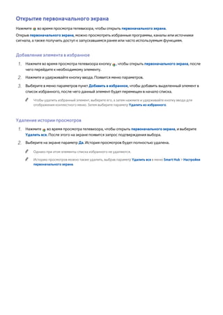 Открытие первоначального экрана 
Нажмите во время просмотра телевизора, чтобы открыть первоначального экрана. 
Открыв первоначального экрана, можно просмотреть избранные программы, каналы или источники 
сигнала, а также получить доступ к запускавшимся ранее или часто используемым функциям. 
Добавление элемента в избранное 
111 Нажмите во время просмотра телевизора кнопку , чтобы открыть первоначального экрана, после 
чего перейдите к необходимому элементу. 
222 Нажмите и удерживайте кнопку ввода. Появится меню параметров. 
333 Выберите в меню параметров пункт Добавить в избранное, чтобы добавить выделенный элемент в 
список избранного, после чего данный элемент будет перемещен в начало списка. 
"" Чтобы удалить избранный элемент, выберите его, а затем нажмите и удерживайте кнопку ввода для 
отображения контекстного меню. Затем выберите параметр Удалить из избранного. 
Удаление истории просмотров 
111 Нажмите во время просмотра телевизора, чтобы открыть первоначального экрана, и выберите 
Удалить все. После этого на экране появится запрос подтверждения выбора. 
222 Выберите на экране параметр Да. История просмотров будет полностью удалена. 
"" Однако при этом элементы списка избранного не удаляются. 
"" Историю просмотров можно также удалить, выбрав параметр Удалить все в меню Smart Hub > Настройки 
первоначального экрана. 
 