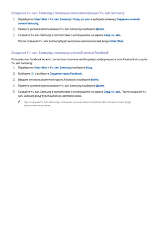 Создание Уч. зап. Samsung с помощью меню регистрации Уч. зап. Samsung 
111 Перейдите к Smart Hub > Уч. зап. Samsung > Созд. уч. зап. и выберите команду Создание учетной 
записи Samsung. 
222 Примите условия использования Уч. зап. Samsung и выберите Далее. 
333 Создайте Уч. зап. Samsung в соответствии с инструкциями на экране Созд. уч. зап.. 
После создания Уч. зап. Samsung будет выполнен автоматический вход в Smart Hub. 
Создание Уч. зап. Samsung с помощью учетной записи Facebook 
Пользователь Facebook может с легкостью получить необходимую информацию в сети Facebook и создать 
Уч. зап. Samsung. 
111 Перейдите к Smart Hub > Уч. зап. Samsung и выберите Вход. 
222 Выберите + и выберите Создание через Facebook. 
333 Введите имя пользователя и пароль Facebook и выберите Войти. 
444 Примите условия использования Уч. зап. Samsung и выберите Далее. 
555 Создайте Уч. зап. Samsung в соответствии с инструкциями на экране Созд. уч. зап.. После создания Уч. 
зап. Samsung вход будет выполнен автоматически. 
"" При создании Уч. зап. Samsung с помощью учетной записи Facebook обе учетные записи будут 
автоматически связаны. 
 