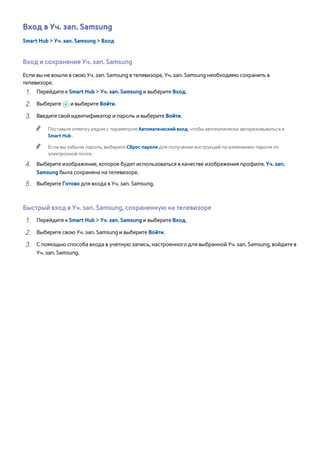 Вход в Уч. зап. Samsung 
Smart Hub > Уч. зап. Samsung > Вход 
Вход и сохранение Уч. зап. Samsung 
Если вы не вошли в свою Уч. зап. Samsung в телевизоре, Уч. зап. Samsung необходимо сохранить в 
телевизоре. 
111 Перейдите к Smart Hub > Уч. зап. Samsung и выберите Вход. 
222 Выберите + и выберите Войти. 
333 Введите свой идентификатор и пароль и выберите Войти. 
"" Поставьте отметку рядом с параметром Автоматический вход, чтобы автоматически авторизовываться в 
Smart Hub . 
"" Если вы забыли пароль, выберите Сброс пароля для получения инструкций по изменению пароля по 
электронной почте. 
444 Выберите изображение, которое будет использоваться в качестве изображения профиля. Уч. зап. 
Samsung была сохранена на телевизоре. 
555 Выберите Готово для входа в Уч. зап. Samsung. 
Быстрый вход в Уч. зап. Samsung, сохраненную на телевизоре 
111 Перейдите к Smart Hub > Уч. зап. Samsung и выберите Вход. 
222 Выберите свою Уч. зап. Samsung и выберите Войти. 
333 С помощью способа входа в учетную запись, настроенного для выбранной Уч. зап. Samsung, войдите в 
Уч. зап. Samsung. 
 