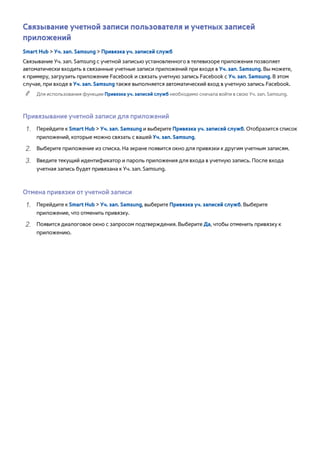Связывание учетной записи пользователя и учетных записей 
приложений 
Smart Hub > Уч. зап. Samsung > Привязка уч. записей служб 
Связывание Уч. зап. Samsung с учетной записью установленного в телевизоре приложения позволяет 
автоматически входить в связанные учетные записи приложений при входе в Уч. зап. Samsung. Вы можете, 
к примеру, загрузить приложение Facebook и связать учетную запись Facebook с Уч. зап. Samsung. В этом 
случае, при входе в Уч. зап. Samsung также выполняется автоматический вход в учетную запись Facebook. 
"" Для использования функции Привязка уч. записей служб необходимо сначала войти в свою Уч. зап. Samsung. 
Привязывание учетной записи для приложений 
111 Перейдите к Smart Hub > Уч. зап. Samsung и выберите Привязка уч. записей служб. Отобразится список 
приложений, которые можно связать с вашей Уч. зап. Samsung. 
222 Выберите приложение из списка. На экране появится окно для привязки к другим учетным записям. 
333 Введите текущий идентификатор и пароль приложения для входа в учетную запись. После входа 
учетная запись будет привязана к Уч. зап. Samsung. 
Отмена привязки от учетной записи 
111 Перейдите к Smart Hub > Уч. зап. Samsung, выберите Привязка уч. записей служб. Выберите 
приложение, что отменить привязку. 
222 Появится диалоговое окно с запросом подтверждения. Выберите Да, чтобы отменить привязку к 
приложению. 
 