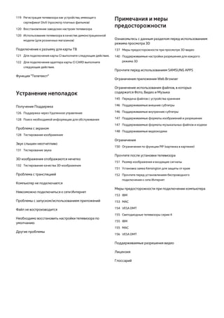 119 Регистрация телевизора как устройства, имеющего 
сертификат DivX (просмотр платных фильмов) 
120 Восстановление заводских настроек телевизора 
120 Использование телевизора в качестве демонстрационной 
модели (для розничных магазинов) 
Подключение к разъему для карты ТВ 
121 Для подключения карты CI выполните следующие действия. 
122 Для подключения адаптера карты CI CARD выполните 
следующие действия. 
Функция "Телетекст" 
Устранение неполадок 
Получение Поддержка 
126 Поддержка через Удаленное управление 
128 Поиск необходимой информации для обслуживания 
Проблема с экраном 
128 Тестирование изображения 
Звук слышен неотчетливо 
131 Тестирование звука 
3D-изображения отображаются нечетко 
132 Тестирование качества 3D-изображения 
Проблема с трансляцией 
Компьютер не подключается 
Невозможно подключиться к сети Интернет 
Проблемы с запуском/использованием приложений 
Файл не воспроизводится 
Необходимо восстановить настройки телевизора по 
умолчанию 
Другие проблемы 
Примечания и меры 
предосторожности 
Ознакомьтесь с данным разделом перед использованием 
режима просмотра 3D 
137 Меры предосторожности при просмотре 3D-видео 
140 Поддерживаемые настройки разрешения для каждого 
режима 3D 
Прочтите перед использованием SAMSUNG APPS 
Ограничения приложения Web Browser 
Ограничение использования файлов, в которых 
содержатся Фото, Видео и Музыка 
145 Передача файлов с устройства хранения 
146 Поддерживаемые внешние субтитры 
146 Поддерживаемые внутренние субтитры 
147 Поддерживаемые форматы изображений и разрешения 
147 Поддерживаемые форматы музыкальных файлов и кодеки 
148 Поддерживаемые видеокодеки 
Ограничения 
150 Ограничения по функции PIP (картинка в картинке) 
Прочтите после установки телевизора 
151 Размер изображения и входящие сигналы 
151 Установка замка Kensington для защиты от краж 
152 Прочтите перед установлением беспроводного 
подключения к сети Интернет 
Меры предосторожности при подключении компьютера 
153 IBM 
153 MAC 
154 VESA DMT 
155 Светодиодные телевизоры серии 4 
155 IBM 
155 MAC 
156 VESA DMT 
Поддерживаемые разрешения видео 
Лицензия 
Глоссарий 
 