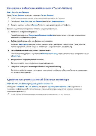 Изменение и добавление информации в Уч. зап. Samsung 
Smart Hub > Уч. зап. Samsung 
Меню Уч. зап. Samsung позволяет управлять Уч. зап. Samsung. 
"" Чтобы изменить данные учетной записи, необходимо войти в Уч. зап. Samsung. 
111 Перейдите к Smart Hub > Уч. зап. Samsung и выберите Измен. профиля. 
222 Вводить пароль и выберите Готово. Появится экран редактирования профиля. 
В экране редактирования профиля имеются следующие функции. 
●● Изменение изображения профиля 
При выборе параметра Изменить изображение профиля на экране входа в учетную запись можно 
изменить изображение профиля. 
●● Выбор способа входа в Уч. зап. Samsung на телевизоре 
Выберите Метод входа в экране входа в учетную запись и выберите способ входа. Таким образом 
можно определить способ входа на телевизоре в сохраненную Уч. зап. Samsung. 
●● Настройка автоматического входа в учетную запись 
Поставьте отметку рядом с параметром Автоматический вход, чтобы автоматически авторизовываться 
в Smart Hub . 
●● Ввод основной информации пользователя 
Вы можете ввести свое имя, фамилию и дату рождения. 
●● Получение сообщений по электронной почте об услугах Samsung 
Вы можете выбрать, следует ли получать электронные сообщения об услугах Samsung. содержащие 
последнюю информацию. 
Удаление всех учетных записей Samsung с телевизора 
Smart Hub > Уч. зап. Samsung > Удалить учетные записи с ТВ 
Перейдите к Smart Hub > Уч. зап. Samsung и выберите Удалить учетные записи с ТВ. Сохраненная в 
телевизоре информация об учетной записи и пароле, а также данные учетной записи и связанные 
приложения, удаляются. 
"" Чтобы удалить информацию из учетной записи, необходимо войти в Уч. зап. Samsung. 
 