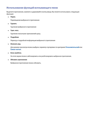 Использование функций всплывающего меню 
Выделите приложение, нажмите и удерживайте кнопку ввода. Вы можете использовать следующие 
функции: 
●● Перем. 
Перемещение выбранного приложения 
●● Удалить 
Удаление выбранного приложения 
●● Удал. неск. 
Удаление нескольких приложений сразу. 
●● Подробнее 
Переход к подробной информации выбранного приложения 
●● Изменить вид 
Для режима просмотра можно выбрать параметр сортировки по критериям Пользовательский или 
Самые частые. 
●● Блок./разблок. 
На этом экране можно заблокировать или разблокировать выбранное приложение. 
●● Обновить приложения 
Выбранное приложение можно обновить. 
 