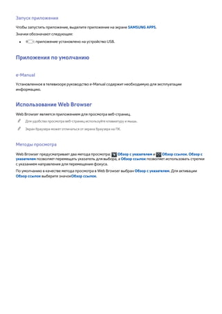 Запуск приложения 
Чтобы запустить приложение, выделите приложение на экране SAMSUNG APPS. 
Значки обозначают следующее: 
●● : приложение установлено на устройство USB. 
Приложения по умолчанию 
e-Manual 
Установленное в телевизоре руководство e-Manual содержит необходимую для эксплуатации 
информацию. 
Использование Web Browser 
Web Browser является приложением для просмотра веб-страниц. 
"" Для удобства просмотра веб-страниц используйте клавиатуру и мышь. 
"" Экран браузера может отличаться от экрана браузера на ПК. 
Методы просмотра 
Web Browser предусматривает два метода просмотра: Обзор с указателем и Обзор ссылок. Обзор с 
указателем позволяет перемещать указатель для выбора, а Обзор ссылок позволяет использовать стрелки 
с указанием направления для перемещения фокуса. 
По умолчанию в качестве метода просмотра в Web Browser выбран Обзор с указателем. Для активации 
Обзор ссылок выберите значокОбзор ссылок. 
 