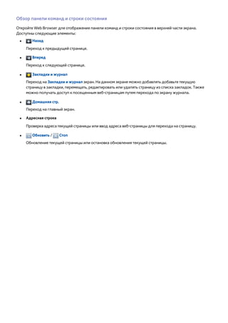 Обзор панели команд и строки состояния 
Откройте Web Browser для отображения панели команд и строки состояния в верхней части экрана. 
Доступны следующие элементы: 
●● Назад 
Переход к предыдущей странице. 
●● Вперед 
Переход к следующей странице. 
●● Закладки и журнал 
Переход на Закладки и журнал экран. На данном экране можно добавлять добавьте текущую 
страницу в закладки, перемещать, редактировать или удалять страницу из списка закладок. Также 
можно получать доступ к посещенным веб-страницам путем перехода по экрану журнала. 
●● Домашняя стр. 
Переход на главный экран. 
●● Адресная строка 
Проверка адреса текущей страницы или ввод адреса веб-страницы для перехода на страницу. 
●● Обновить / Стоп 
Обновление текущей страницы или остановка обновления текущей страницы. 
 