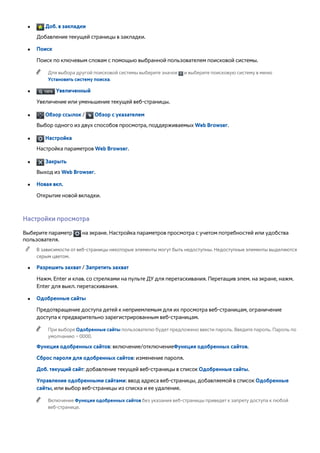 ●● Доб. в закладки 
Добавление текущей страницы в закладки. 
●● Поиск 
Поиск по ключевым словам с помощью выбранной пользователем поисковой системы. 
"" Для выбора другой поисковой системы выберите значок и выберите поисковую систему в меню 
Установить систему поиска. 
●● Увеличенный 
Увеличение или уменьшение текущей веб-страницы. 
●● Обзор ссылок / Обзор с указателем 
Выбор одного из двух способов просмотра, поддерживаемых Web Browser. 
●● Настройка 
Настройка параметров Web Browser. 
●● Закрыть 
Выход из Web Browser. 
●● Новая вкл. 
Открытие новой вкладки. 
Настройки просмотра 
Выберите параметр на экране. Настройка параметров просмотра с учетом потребностей или удобства 
пользователя. 
"" В зависимости от веб-страницы некоторые элементы могут быть недоступны. Недоступные элементы выделяются 
серым цветом. 
●● Разрешить захват / Запретить захват 
Нажм. Enter и клав. со стрелками на пульте ДУ для перетаскивания. Перетащив элем. на экране, нажм. 
Enter для выкл. перетаскивания. 
●● Одобренные сайты 
Предотвращение доступа детей к неприемлемым для их просмотра веб-страницам, ограничение 
доступа к предварительно зарегистрированным веб-страницам. 
"" При выборе Одобренные сайты пользователю будет предложено ввести пароль. Введите пароль. Пароль по 
умолчанию – 0000. 
Функция одобренных сайтов: включение/отключениеФункция одобренных сайтов. 
Сброс пароля для одобренных сайтов: изменение пароля. 
Доб. текущий сайт: добавление текущей веб-страницы в список Одобренные сайты. 
Управление одобренными сайтами: ввод адреса веб-страницы, добавляемой в список Одобренные 
сайты, или выбор веб-страницы из списка и ее удаление. 
"" Включение Функция одобренных сайтов без указания веб-страницы приведет к запрету доступа к любой 
веб-странице. 
 