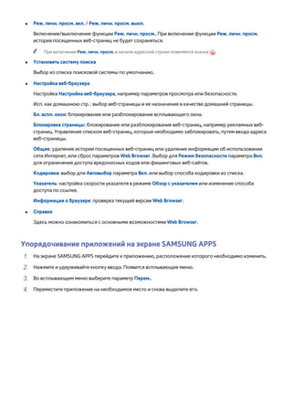 ●● Реж. личн. просм. вкл. / Реж. личн. просм. выкл. 
Включение/выключение функции Реж. личн. просм.. При включении функции Реж. личн. просм. 
история посещенных веб-страниц не будет сохраняться. 
"" При включении Реж. личн. просм. в начале адресной строки появляется значок . 
●● Установить систему поиска 
Выбор из списка поисковой системы по умолчанию. 
●● Настройка веб-браузера 
Настройка Настройка веб-браузера, например параметров просмотра или безопасности. 
Исп. как домашнюю стр. : выбор веб-страницы и ее назначение в качестве домашней страницы. 
Бл. вспл. окон: блокирование или разблокирование всплывающего окна. 
Блокировка страницы: блокирование или разблокирование веб-страниц, например рекламных веб- 
страниц. Управление списком веб-страниц, которые необходимо заблокировать, путем ввода адреса 
веб-страницы. 
Общие: удаление истории посещенных веб-страниц или удаление информации об использовании 
сети Интернет, или сброс параметров Web Browser. Выбор для Режим безопасности параметра Вкл. 
для ограничения доступа вредоносных кодов или фишинговых веб-сайтов. 
Кодировка: выбор для Автовыбор параметра Вкл. или выбор способа кодировки из списка. 
Указатель: настройка скорости указателя в режиме Обзор с указателем или изменение способа 
доступа по ссылке. 
Информация о браузере: проверка текущей версии Web Browser. 
●● Справка 
Здесь можно ознакомиться с основными возможностями Web Browser. 
Упорядочивание приложений на экране SAMSUNG APPS 
111 На экране SAMSUNG APPS перейдите к приложению, расположение которого необходимо изменить. 
222 Нажмите и удерживайте кнопку ввода. Появится всплывающее меню. 
333 Во всплывающем меню выберите параметр Перем.. 
444 Переместите приложение на необходимое место и снова выделите его. 
 