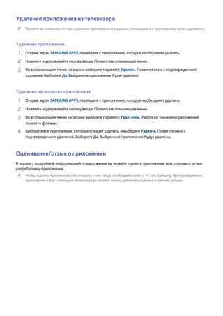 Удаление приложения из телевизора 
"" Примите во внимание, что при удалении приложения все данные, относящиеся к приложению, также удаляются. 
Удаление приложения 
111 Открыв экран SAMSUNG APPS, перейдите к приложению, которое необходимо удалить. 
222 Нажмите и удерживайте кнопку ввода. Появится всплывающее меню. 
333 Во всплывающем меню на экране выберите параметр Удалить. Появится окно с подтверждением 
удаления. Выберите Да. Выбранное приложение будет удалено. 
Удаление нескольких приложений 
111 Открыв экран SAMSUNG APPS, перейдите к приложению, которое необходимо удалить. 
222 Нажмите и удерживайте кнопку ввода. Появится всплывающее меню. 
333 Во всплывающем меню на экране выберите параметр Удал. неск.. Рядом со значками приложений 
появятся флажки. 
444 Выберите все приложения, которые следует удалить, и выберите Удалить. Появится окно с 
подтверждением удаления. Выберите Да. Выбранные приложения будут удалены. 
Оценивание/отзыв о приложении 
В экране с подробной информацией о приложении вы можете оценить приложение или отправить отзыв 
разработчику приложения. 
"" Чтобы оценить приложение или оставить о нем отзыв, необходимо войти в Уч. зап. Samsung. При приобретении 
приложений и игр с помощью телевизора вы можете только добавлять оценки и оставлять отзывы. 
 
