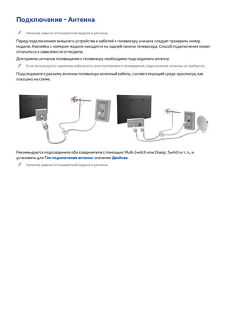 Подключение - Антенна 
"" Наличие зависит от конкретной модели и региона. 
Перед подключением внешнего устройства и кабелей к телевизору сначала следует проверить номер 
модели. Наклейка с номером модели находится на задней панели телевизора. Способ подключения может 
отличаться в зависимости от модели. 
Для приема сигналов телевещания к телевизору необходимо подсоединить антенну. 
"" Если используется приемник кабельного или спутникового телевидения, подключение антенны не требуется. 
Подсоедините к разъему антенны телевизора антенный кабель, соответствующий среде просмотра, как 
показано на схеме. 
Рекомендуется подсоединить оба соединителя с помощью Multi-Switch или Diseqc. Switch и т. п., и 
установить для Тип подключения антенны значение Двойная. 
"" Наличие зависит от конкретной модели и региона. 
 