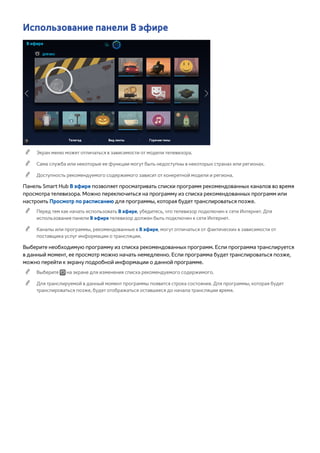 Использование панели В эфире 
В эфире 
ДЛЯ ВАС 
Телегид Вид ленты Горячие темы 
"" Экран меню может отличаться в зависимости от модели телевизора. 
"" Сама служба или некоторые ее функции могут быть недоступны в некоторых странах или регионах. 
"" Доступность рекомендуемого содержимого зависит от конкретной модели и региона. 
Панель Smart Hub В эфире позволяет просматривать списки программ рекомендованных каналов во время 
просмотра телевизора. Можно переключиться на программу из списка рекомендованных программ или 
настроить Просмотр по расписанию для программы, которая будет транслироваться позже. 
"" Перед тем как начать использовать В эфире, убедитесь, что телевизор подключен к сети Интернет. Для 
использования панели В эфире телевизор должен быть подключен к сети Интернет. 
"" Каналы или программы, рекомендованные в В эфире, могут отличаться от фактических в зависимости от 
поставщика услуг информации о трансляции. 
Выберите необходимую программу из списка рекомендованных программ. Если программа транслируется 
в данный момент, ее просмотр можно начать немедленно. Если программа будет транслироваться позже, 
можно перейти к экрану подробной информации о данной программе. 
"" Выберите на экране для изменения списка рекомендуемого содержимого. 
"" Для транслируемой в данный момент программы появится строка состояния. Для программы, которая будет 
транслироваться позже, будет отображаться оставшееся до начала трансляции время. 
 