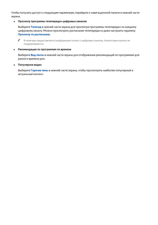 Чтобы получить доступ к следующим параметрам, перейдите к навигационной панели в нижней части 
экрана. 
●● Просмотр программы телепередач цифровых каналов 
Выберите Телегид в нижней части экрана для просмотра программы телепередач по каждому 
цифровому каналу. Можно просмотреть расписание телепередач и даже настроить параметр 
Просмотр по расписанию. 
"" В телегиде предоставляется информация только о цифровых каналах. Аналоговые каналы не 
поддерживаются. 
●● Рекомендации по программам по времени 
Выберите Вид ленты в нижней части экрана для отображения рекомендаций по программам для 
разного времени дня. 
●● Популярное видео 
Выберите Горячие темы в нижней части экрана, чтобы просмотреть наиболее популярный и 
актуальный контент. 
 