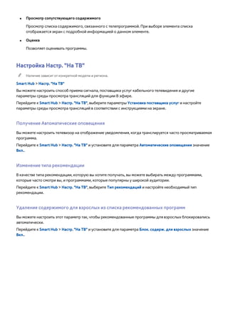 ●● Просмотр сопутствующего содержимого 
Просмотр списка содержимого, связанного с телепрограммой. При выборе элемента списка 
отображается экран с подробной информацией о данном элементе. 
●● Оценка 
Позволяет оценивать программы. 
Настройка Настр. "На ТВ" 
"" Наличие зависит от конкретной модели и региона. 
Smart Hub > Настр. "На ТВ" 
Вы можете настроить способ приема сигнала, поставщика услуг кабельного телевидения и другие 
параметры среды просмотра трансляций для функции В эфире. 
Перейдите к Smart Hub > Настр. "На ТВ", выберите параметры Установка поставщика услуг и настройте 
параметры среды просмотра трансляций в соответствии с инструкциями на экране. 
Получение Автоматические оповещения 
Вы можете настроить телевизор на отображение уведомления, когда транслируется часто просматриваемая 
программа. 
Перейдите к Smart Hub > Настр. "На ТВ" и установите для параметра Автоматические оповещения значение 
Вкл.. 
Изменение типа рекомендации 
В качестве типа рекомендации, которую вы хотите получать, вы можете выбирать между программами, 
которые часто смотри вы, и программами, которые популярны у широкой аудитории. 
Перейдите к Smart Hub > Настр. "На ТВ", выберите Тип рекомендаций и настройте необходимый тип 
рекомендации. 
Удаление содержимого для взрослых из списка рекомендованных программ 
Вы можете настроить этот параметр так, чтобы рекомендованные программы для взрослых блокировались 
автоматически. 
Перейдите к Smart Hub > Настр. "На ТВ" и установите для параметра Блок. содерж. для взрослых значение 
Вкл.. 
 