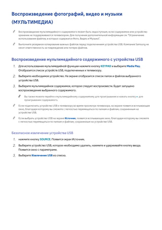 Воспроизведение фотографий, видео и музыки 
(МУЛЬТИМЕДИА) 
"" Воспроизведение мультимедийного содержимого может быть недоступным, если содержимое или устройство 
хранения не поддерживаются телевизором. Для получения дополнительной информации см. "Ограничение 
использования файлов, в которых содержатся Фото, Видео и Музыка". 
"" Выполните резервное копирование важных файлов перед подключением устройства USB. Компания Samsung не 
несет ответственность за повреждение или потерю файлов. 
Воспроизведение мультимедийного содержимого с устройства USB 
111 Для использования мультимедийной функции нажмите кнопку KEYPAD и выберите Media Play. 
Отобразится список устройств USB, подключенных к телевизору. 
222 Выберите необходимое устройство. На экране отобразится список папок и файлов выбранного 
устройства USB. 
333 Выберите мультимедийное содержимое, которое следует воспроизвести. Будет запущено 
воспроизведение выбранного содержимого. 
"" Вы также можете перейти к мультимедийному содержимому для проигрывания и нажать кнопку ∂ для 
проигрывания содержимого. 
"" Если подключить устройство USB к телевизору во время просмотра телевизора, на экране появится всплывающее 
окно, благодаря которому вы сможете с легкостью перемещаться по папкам и файлам, сохраненным на 
устройстве USB. 
"" Если выбрать устройство USB на экране Источник, появится всплывающее окно, благодаря которому вы сможете 
с легкостью перемещаться по папкам и файлам, сохраненным на устройстве USB. 
Безопасное извлечение устройства USB 
111 нажмите кнопку SOURCE. Появится экран Источник. 
222 Выберите устройство USB, которое необходимо удалить, нажмите и удерживайте кнопку ввода. 
Появится окно с параметрами. 
333 Выберите Извлечение USB из списка. 
 