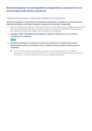 Воспроизведение мультимедийного содержимого, сохраненного на 
компьютере/мобильном устройстве 
Разрешение соединения с компьютером/мобильным устройством 
Для воспроизведения на телевизоре мультимедийного содержимого, сохраненного на компьютере или 
мобильном устройстве, необходимо разрешить соединение компьютера с телевизором. 
"" Вы можете подключить телевизор к любому компьютеру или мобильному устройству, поддерживающему DLNA 
DMC. Функция DLNA DMC позволяет пользователям подключать мобильные устройства к телевизору, искать 
мультимедийное содержимое и управлять воспроизведением на телевизоре. 
111 Перейдите к Сеть > Настройки мультимедийного устройства. Отобразится список устройств, 
подключенных к телевизору. 
Попроб. 
222 Разрешите соединение с устройством, которое хотите подключить к телевизору. Вы можете 
воспроизводить файлы мультимедиа только с устройств, которым разрешено подключиться к 
телевизору. 
"" Если компьютер/мобильное устройство запрашивает запуск воспроизведения мультимедийного 
содержимого, на экране телевизора появляется окно подтверждения разрешения соединения, благодаря 
чему можно с легкостью подключить компьютер или мобильное устройство. 
 