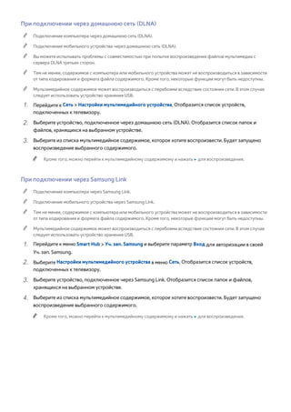 При подключении через домашнюю сеть (DLNA) 
"" Подключение компьютера через домашнюю сеть (DLNA). 
"" Подключение мобильного устройства через домашнюю сеть (DLNA). 
"" Вы можете испытывать проблемы с совместимостью при попытке воспроизведения файлов мультимедиа с 
сервера DLNA третьих сторон. 
"" Тем не менее, содержимое с компьютера или мобильного устройства может не воспроизводиться в зависимости 
от типа кодирования и формата файла содержимого. Кроме того, некоторые функции могут быть недоступны. 
"" Мультимедийное содержимое может воспроизводиться с перебоями вследствие состояния сети. В этом случае 
следует использовать устройство хранения USB. 
111 Перейдите к Сеть > Настройки мультимедийного устройства. Отобразится список устройств, 
подключенных к телевизору. 
222 Выберите устройство, подключенное через домашнюю сеть (DLNA). Отобразится список папок и 
файлов, хранящихся на выбранном устройстве. 
333 Выберите из списка мультимедийное содержимое, которое хотите воспроизвести. Будет запущено 
воспроизведение выбранного содержимого. 
"" Кроме того, можно перейти к мультимедийному содержимому и нажать ∂ для воспроизведения. 
При подключении через Samsung Link 
"" Подключение компьютера через Samsung Link. 
"" Подключение мобильного устройства через Samsung Link. 
"" Тем не менее, содержимое с компьютера или мобильного устройства может не воспроизводиться в зависимости 
от типа кодирования и формата файла содержимого. Кроме того, некоторые функции могут быть недоступны. 
"" Мультимедийное содержимое может воспроизводиться с перебоями вследствие состояния сети. В этом случае 
следует использовать устройство хранения USB. 
111 Перейдите к меню Smart Hub > Уч. зап. Samsung и выберите параметр Вход для авторизации в своей 
Уч. зап. Samsung. 
222 Выберите Настройки мультимедийного устройства в меню Сеть. Отобразится список устройств, 
подключенных к телевизору. 
333 Выберите устройство, подключенное через Samsung Link. Отобразится список папок и файлов, 
хранящихся на выбранном устройстве. 
444 Выберите из списка мультимедийное содержимое, которое хотите воспроизвести. Будет запущено 
воспроизведение выбранного содержимого. 
"" Кроме того, можно перейти к мультимедийному содержимому и нажать ∂ для воспроизведения. 
 