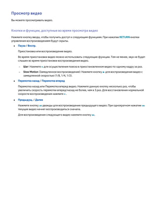 Просмотр видео 
Вы можете просматривать видео. 
Кнопки и функции, доступные во время просмотра видео 
Нажмите кнопку ввода, чтобы получить доступ к следующим функциям. При нажатии RETURN кнопки 
управления воспроизведением будут скрыты. 
●● Пауза / Воспр. 
Приостановка или воспроизведение видео. 
Во время приостановки видео можно использовать следующие функции. Тем не менее, звук не будет 
слышен во время приостановки воспроизведения видео. 
–– Шаг: Нажмите Σ для осуществления поиска в приостановленном видео по одному кадру за раз. 
–– Slow Motion (Замедленное воспроизведение): Нажмите кнопку … для воспроизведения видео с 
замедленной скоростью (1/8, 1/4, 1/2). 
●● Перемотка назад / Перемотка вперед 
Перемотка назад или Перемотка вперед видео. Нажмите данную кнопку несколько раз, чтобы 
увеличить скорость перемотки вперед/назад не более, чем в 3 раз. Для восстановления нормальной 
скорости воспроизведения нажмите ∂. 
●● Предыдущ. / Далее 
Нажмите кнопку € дважды для воспроизведения предыдущего видео. При однократном нажатии € 
текущее видео начнет воспроизводиться сначала. 
Для воспроизведения следующего видео нажмите кнопку ‚. 
 