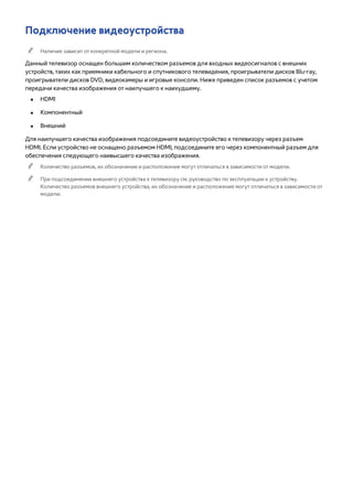 Подключение видеоустройства 
"" Наличие зависит от конкретной модели и региона. 
Данный телевизор оснащен большим количеством разъемов для входных видеосигналов с внешних 
устройств, таких как приемники кабельного и спутникового телевидения, проигрыватели дисков Blu-ray, 
проигрыватели дисков DVD, видеокамеры и игровые консоли. Ниже приведен список разъемов с учетом 
передачи качества изображения от наилучшего к наихудшему. 
●● HDMI 
●● Компонентный 
●● Внешний 
Для наилучшего качества изображения подсоедините видеоустройство к телевизору через разъем 
HDMI. Если устройство не оснащено разъемом HDMI, подсоедините его через компонентный разъем для 
обеспечения следующего наивысшего качества изображения. 
"" Количество разъемов, их обозначение и расположение могут отличаться в зависимости от модели. 
"" При подсоединении внешнего устройства к телевизору см. руководство по эксплуатации к устройству. 
Количество разъемов внешнего устройства, их обозначение и расположение могут отличаться в зависимости от 
модели. 
 