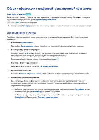 Обзор информации о цифровой транслируемой программе 
Трансляция > Телегид Попроб. 
Телегид предоставляет обзор расписания передач по каждому цифровому каналу. Вы можете проверить 
программу телепередач и настроить Просмотр по расписанию. 
Нажмите GUIDE для запуска телегида. 
"" Информация в Телегид предназначена только для цифровых каналов. Аналоговые каналы не поддерживаются. 
Использование Телегид 
Перейдите к расписанию программ, затем нажмите и удерживайте кнопку ввода. Доступны следующие 
параметры. 
●● Изменение Список каналов 
При выборе Фильтр каналов можно настроить тип каналов, отображаемых в списке каналов. 
●● Навигация по расписанию программ 
Нажмите кнопку †, …, чтобы перейти к расписанию программ на 24 часа. Можно просматривать 
только расписание программ, которые будут транслироваться позже. 
Перемещаться по странице можно с помощью кнопок <, >. 
●● Переход к Диспетчер расписания 
Вы можете переключиться на экран Диспетчер расписания. 
●● Добавление в Избранное 
Нажмите Изменить избранные каналы, чтобы добавить выбранную программу в список Избранное. 
●● Просмотр подробной информации 
Просмотр подробной информации о выбранной программе. Информация о программе может 
отличаться в зависимости от типа входящего сигнала и может быть полностью недоступной для 
определенных программ. 
–– Выберите транслируемую на другом канале программу и выберите параметр Подробнее, чтобы 
активировать функцию Просмотр для данной программы. 
–– Выберите программу, которая будет транслироваться в ближайшее время, и выберите параметр 
Подробнее, чтобы настроить Просмотр по расписанию. 
 