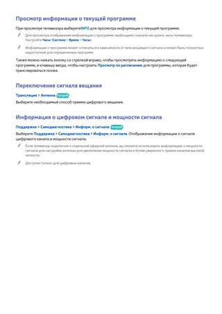 Просмотр информации о текущей программе 
При просмотре телевизора выберитеINFO для просмотра информации о текущей программе. 
"" Для просмотра отображения информации о программе необходимо сначала настроить часы телевизора. 
Настройте Часы (Система > Время > Часы). 
"" Информация о программе может отличаться в зависимости от типа входящего сигнала и может быть полностью 
недоступной для определенных программ. 
Также можно нажать кнопку со стрелкой вправо, чтобы просмотреть информацию о следующей 
программе, и клавишу ввода, чтобы настроить Просмотр по расписанию для программы, которая будет 
транслироваться позже. 
Переключение сигнала вещания 
Трансляция > Антенна Попроб. 
Выберите необходимый способ приема цифрового вещания. 
Информация о цифровом сигнале и мощности сигнала 
Поддержка > Самодиагностика > Информ. о сигнале Попроб. 
Выберите Поддержка > Самодиагностика > Информ. о сигнале. Отображение информации о сигнале 
цифрового канала и мощности сигнала. 
"" Если телевизор подключен к отдельной эфирной антенне, вы сможете использовать информацию о мощности 
сигнала для настройки антенны для увеличения мощности сигнала и более уверенного приема каналов высокой 
четкости. 
"" Доступно только для цифровых каналов. 
 