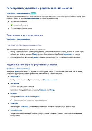 Регистрация, удаление и редактирование каналов 
Трансляция > Изменение канала Попроб. 
Удаление каналов из указателя каналов, восстановление удаленных каналов и переименование аналоговых 
каналов. Значки на экране Изменение канала, обозначают следующее: 
●● : аналоговый канал 
●● : список избранного 
●● : заблокированный канал. 
Регистрация и удаление каналов 
Трансляция > Изменение канала 
Удаление зарегистрированных каналов 
Удаление зарегистрированных каналов из указателя. 
111 Выбор каналов, которые необходимо удалить. Отмените выделение каналов, выбрав их снова. Чтобы 
выбрать все каналы, выберитеПарам. в нижней части экрана, и выберите Выбрать все из списка. 
222 Сделав свой выбор, выберите Удалить в нижней части экрана для удаления выбранных каналов. 
Редактирование зарегистрированных каналов 
Трансляция > Изменение канала 
Выберите Парам. в нижней части экрана, чтобы получить доступ к следующим функциям. Тем не менее, 
доступные функции могут варьироваться в зависимости от сигнала вещания. 
●● Выбрать все 
Выбор всех каналов, отображаемых в экране Изменение канала. 
●● Сортировка 
(Только для цифровых каналов) 
Изменение порядка в списке по каналу Название или Номер. 
●● Антенна 
Выберите Антенна, Кабель или Спутник. 
"" Наличие зависит от конкретной модели и региона. 
●● Категория 
Если выбрать Категория, соответствующие каналы появятся в списке среди телеканалов. 
●● Изм. избранное 
Упорядочивание списков избранного для упрощения поиска избранных каналов и переключения 
между ними. 
 