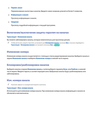 ●● Переим. канал 
Переименование аналоговых каналов. Введите новое название длиной не более 5 символов. 
●● Информация о канале 
Просмотр информации о канале. 
●● Сведения 
Просмотр подробной информации о текущей программе. 
Включение/выключение защиты паролем на каналах 
Трансляция > Изменение канала 
Вы можете заблокировать каналы, которые нежелательны для просмотра детьми. 
"" Чтобы включить защиту паролем, установите для Блокировка канала значение Вкл.. Сначала перейдите к 
Трансляция > Блокировка канала и установите значение Вкл.. Попроб. 
Изменение номера 
Изменение номера канала осуществляется с помощью списка редактирования каналов. Выберите каналы в 
экране Изменение канала и выберите Изменение номера в нижней части экрана. 
Блокировка/разблокировка каналов 
Выберите каналы в экране Изменение канала, а затем выберите параметр Блок. или Разблок. в нижней 
части экрана. Введите пароль в соответствующем окне. Выбранные каналы будут разблокированы или 
заблокированы. 
Изм. номера канала 
"" Наличие зависит от конкретной модели и региона. 
Трансляция > Изм. номера канала 
Используется для изменения номера канала. При изменении номера канала информация о канале не 
обновляется автоматически. 
 