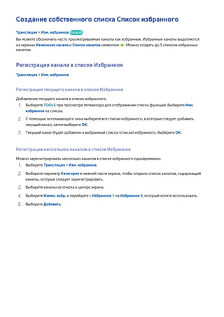 Создание собственного списка Список избранного 
Трансляция > Изм. избранное Попроб. 
Вы можете обозначить часто просматриваемые каналы как избранные. Избранные каналы выделяются 
на экранах Изменение канала и Список каналов символом . Можно создать до 5 списков избранных 
каналов. 
Регистрация канала в списке Избранное 
Трансляция > Изм. избранное 
Регистрация текущего канала в списке Избранное 
Добавление текущего канала в список избранного. 
111 Выберите TOOLS при просмотре телевизора для отображения списка функций. Выберите Изм. 
избранное из списка. 
222 С помощью всплывающего окна выберите все списки избранного, в которые следует добавить 
текущий канал, затем выберите ОК. 
333 Текущий канал будет добавлен в выбранный список (списки) избранного. Выберите ОК. 
Регистрация нескольких каналов в списке Избранное 
Можно зарегистрировать несколько каналов в списке избранного одновременно. 
111 Выберите Трансляция > Изм. избранное. 
222 Выберите параметр Категория в нижней части экрана, чтобы открыть список каналов, содержащий 
каналы, которые следует зарегистрировать. 
333 Выберите каналы из списка в центре экрана. 
444 Выберите Измен. избр. и перейдите с Избранное 1 на Избранное 5, который хотите использовать. 
555 Выберите Добавить. 
 