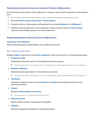 Просмотр каналов только из списка Список избранного 
Вы можете быстро просмотреть список избранного с помощью только кнопок перехода по каналам вверх/ 
вниз. 
"" Список избранных каналов можно выбрать, если он содержит как минимум один избранный канал. 
111 Включите Список каналов. (Трансляция > Список каналов). 
222 Нажмите кнопку £, чтобы выбрать необходимый список между Избранное 1 до Избранное 5. 
333 Выберите канал из выбранного списка избранного. Будут изменены каналы и Список каналов 
переключится на выбранный канал из списка избранного. 
Редактирование списка Список избранного 
Трансляция > Изм. избранное 
Можно переименовывать и редактировать списки избранных каналов. 
Изм. избранное Функции 
Выберите Парам. в нижней части экрана Изм. избранное, чтобы получить доступ к следующим функциям. 
●● Копировать в избр. 
Копирование каналов из одного списка избранных каналов в другой. 
"" Функция может быть использована только если выбран канал, зарегистрированный в списке избранного. 
●● Переимен. избранное 
Переименование существующего списка избранных каналов. 
"" Функция может быть использована только если выбран канал, зарегистрированный в списке избранного. 
●● Сортировка 
Изменение порядка в списке по каналу Название или Номер. Данная функция недоступна для 
аналоговых каналов. 
●● Антенна 
Выберите Антенна, Кабель или Спутник. 
"" Наличие зависит от конкретной модели и региона. 
●● Изменение канала 
Можно изменять каналы, сохраненные в телевизоре. 
●● Сведения 
Просмотр подробной информации о текущей программе. 
 