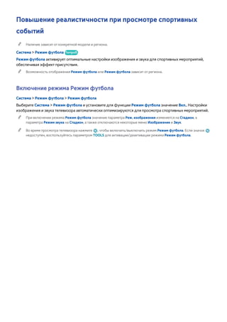 Повышение реалистичности при просмотре спортивных 
событий 
"" Наличие зависит от конкретной модели и региона. 
Система > Режим футбола Попроб. 
Режим футбола активирует оптимальные настройки изображения и звука для спортивных мероприятий, 
обеспечивая эффект присутствия. 
"" Возможность отображения Режим футбола или Режим футбола зависит от региона. 
Включение режима Режим футбола 
Система > Режим футбола > Режим футбола 
Выберите Система > Режим футбола и установите для функции Режим футбола значение Вкл.. Настройки 
изображения и звука телевизора автоматически оптимизируются для просмотра спортивных мероприятий. 
"" При включении режима Режим футбола значение параметра Реж. изображения изменяется на Стадион, а 
параметра Режим звука на Стадион, а также отключаются некоторые меню Изображение и Звук. 
"" Во время просмотра телевизора нажмите ¥, чтобы включить/выключить режим Режим футбола. Если значок ¥ 
недоступен, воспользуйтесь параметром TOOLS для активации/деактивации режима Режим футбола. 
 
