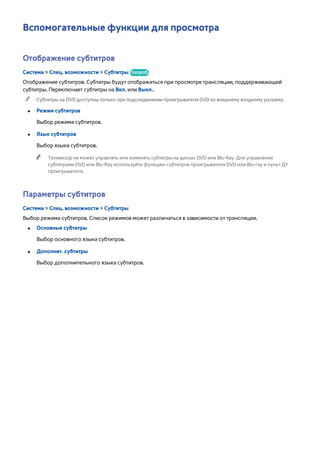 Вспомогательные функции для просмотра 
Отображение субтитров 
Система > Спец. возможности > Субтитры Попроб. 
Отображение субтитров. Субтитры будут отображаться при просмотре трансляции, поддерживающей 
субтитры. Переключает субтитры на Вкл. или Выкл.. 
"" Субтитры на DVD доступны только при подсоединении проигрывателя DVD ко внешнему входному разъему. 
●● Режим субтитров 
Выбор режима субтитров. 
●● Язык субтитров 
Выбор языка субтитров. 
"" Телевизор не может управлять или изменять субтитры на дисках DVD или Blu-Ray. Для управления 
субтитрами DVD или Blu-Ray используйте функцию субтитров проигрывателя DVD или Blu-ray и пульт ДУ 
проигрывателя. 
Параметры субтитров 
Система > Спец. возможности > Субтитры 
Выбор режима субтитров. Список режимов может различаться в зависимости от трансляции. 
●● Основные субтитры 
Выбор основного языка субтитров. 
●● Дополнит. субтитры 
Выбор дополнительного языка субтитров. 
 