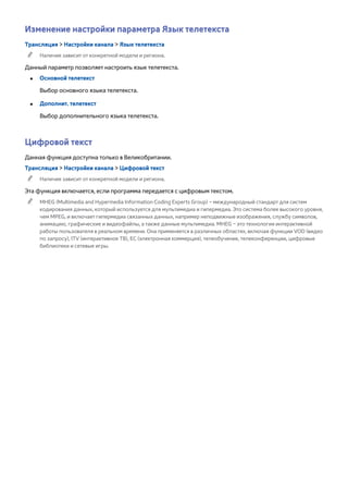 Изменение настройки параметра Язык телетекста 
Трансляция > Настройки канала > Язык телетекста 
"" Наличие зависит от конкретной модели и региона. 
Данный параметр позволяет настроить язык телетекста. 
●● Основной телетекст 
Выбор основного языка телетекста. 
●● Дополнит. телетекст 
Выбор дополнительного языка телетекста. 
Цифровой текст 
Данная функция доступна только в Великобритании. 
Трансляция > Настройки канала > Цифровой текст 
"" Наличие зависит от конкретной модели и региона. 
Эта функция включается, если программа передается с цифровым текстом. 
"" MHEG (Multimedia and Hypermedia Information Coding Experts Group) – международный стандарт для систем 
кодирования данных, который используется для мультимедиа и гипермедиа. Это система более высокого уровня, 
чем MPEG, и включает гипермедиа связанных данных, например неподвижные изображения, службу символов, 
анимацию, графические и видеофайлы, а также данные мультимедиа. MHEG – это технология интерактивной 
работы пользователя в реальном времени. Она применяется в различных областях, включая функции VOD (видео 
по запросу), ITV (интерактивное ТВ), EC (электронная коммерция), телеобучение, телеконференции, цифровые 
библиотеки и сетевые игры. 
 