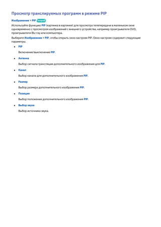 Просмотр транслируемых программ в режиме PIP 
Изображение > PIP Попроб. 
Используйте функцию PIP (картинка в картинке) для просмотра телепередачи в маленьком окне 
одновременно с просмотром изображений с внешнего устройства, например проигрывателя DVD, 
проигрывателя Blu-ray или компьютера. 
Выберите Изображение > PIP, чтобы открыть окно настроек PIP. Окно настроек содержит следующие 
параметры. 
●● PIP 
Включение/выключение PIP. 
●● Антенна 
Выбор сигнала трансляции дополнительного изображения для PIP. 
●● Канал 
Выбор канала для дополнительного изображения PIP. 
●● Размер 
Выбор размера дополнительного изображения PIP. 
●● Позиция 
Выбор положения дополнительного изображения PIP. 
●● Выбор звука 
Выбор источника звука. 
 
