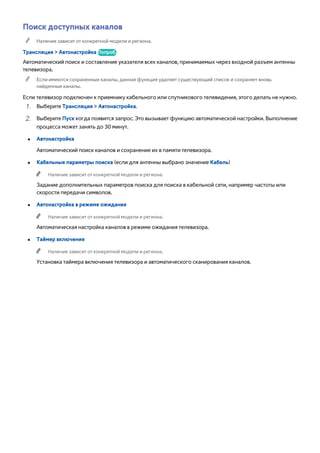 Поиск доступных каналов 
"" Наличие зависит от конкретной модели и региона. 
Трансляция > Автонастройка Попроб. 
Автоматический поиск и составление указателя всех каналов, принимаемых через входной разъем антенны 
телевизора. 
"" Если имеются сохраненные каналы, данная функция удаляет существующий список и сохраняет вновь 
найденные каналы. 
Если телевизор подключен к приемнику кабельного или спутникового телевидения, этого делать не нужно. 
111 Выберите Трансляция > Автонастройка. 
222 Выберите Пуск когда появится запрос. Это вызывает функцию автоматической настройки. Выполнение 
процесса может занять до 30 минут. 
●● Автонастройка 
Автоматический поиск каналов и сохранение их в памяти телевизора. 
●● Кабельные параметры поиска (если для антенны выбрано значение Кабель) 
"" Наличие зависит от конкретной модели и региона. 
Задание дополнительных параметров поиска для поиска в кабельной сети, например частоты или 
скорости передачи символов. 
●● Автонастройка в режиме ожидания 
"" Наличие зависит от конкретной модели и региона. 
Автоматическая настройка каналов в режиме ожидания телевизора. 
●● Таймер включения 
"" Наличие зависит от конкретной модели и региона. 
Установка таймера включения телевизора и автоматического сканирования каналов. 
 
