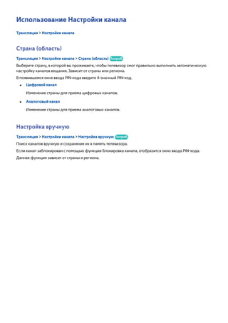 Использование Настройки канала 
Трансляция > Настройки канала 
Страна (область) 
Трансляция > Настройки канала > Страна (область) Попроб. 
Выберите страну, в которой вы проживаете, чтобы телевизор смог правильно выполнить автоматическую 
настройку каналов вещания. Зависит от страны или региона. 
В появившемся окне ввода PIN-кода введите 4-значный PIN-код. 
●● Цифровой канал 
Изменение страны для приема цифровых каналов. 
●● Аналоговый канал 
Изменение страны для приема аналоговых каналов. 
Настройка вручную 
Трансляция > Настройки канала > Настройка вручную Попроб. 
Поиск каналов вручную и сохранение их в память телевизора. 
Если канал заблокирован с помощью функции Блокировка канала, отобразится окно ввода PIN-кода. 
Данная функция зависит от страны и региона. 
 