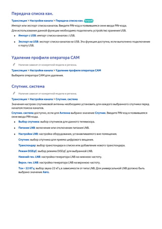 Передача списка кан. 
Трансляция > Настройки канала > Передача списка кан. Попроб. 
Импорт или экспорт списка каналов. Введите PIN-код в появившемся окне ввода PIN-кода. 
Для использования данной функции необходимо подключить устройство хранения USB. 
●● Импорт с USB: импорт списка каналов с USB. 
●● Экспорт на USB: экспорт списка каналов на USB. Эта функция доступна, если выполнено подключение 
к порту USB. 
Удаление профиля оператора CAM 
"" Наличие зависит от конкретной модели и региона. 
Трансляция > Настройки канала > Удаление профиля оператора CAM 
Выберите оператора CAM для удаления. 
Спутник. система 
"" Наличие зависит от конкретной модели и региона. 
Трансляция > Настройки канала > Спутник. система 
Значения настроек спутниковой антенны необходимо установить для каждого выбранного спутника перед 
началом поиска каналов. 
Спутник. система доступно, если для Антенна выбрано значение Спутник. Введите PIN-код в появившемся 
окне ввода PIN-кода. 
●● Выбор спутника: выбор спутников для данного телевизора. 
●● Питание LNB: включение или отключение питания LNB. 
●● Настройки LNB: настройка оборудования, устанавливаемого вне помещения. 
Спутник: выбор спутника для приема цифрового вещания. 
Транспондер: выбор транспондера в списке или добавление нового транспондера. 
Режим DiSEqC: выбор режима DiSEqC для выбранной LNB. 
Нижний ген. LNB: настройка генератора LNB на нижнюю частоту. 
Верхн. ген. LNB: настройка генератора LNB на верхнюю частоту. 
Тон - 22 КГц: выбор звука 22 кГц в зависимости от типа LNB. Для универсальной LNB должно быть 
выбрано значение Авто. 
 